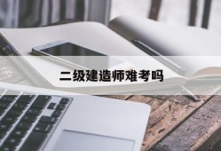 二級建造師難考嗎,二級建造師難考嗎公路專業