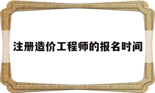 注冊造價工程師的報名時間是多久,注冊造價工程師的報名時間  第1張